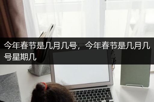 今年春节是几月几号，今年春节是几月几号星期几